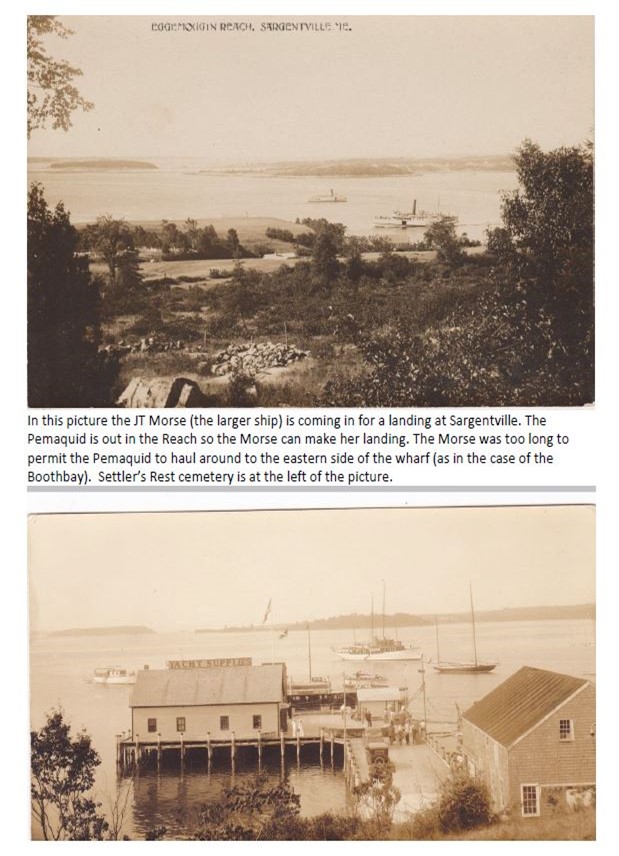 JT Morse (the larger ship) is coming in for a landing at Sargentville. The Pemaquid is out in the Reaqch so the Morse can make her lnading. The Morse was too long to permit the Pemaqquid to haul around to the eastern side of the wharf (as in the case of the Boothbay). Settler's Rest cemetery is at the left of the picture.